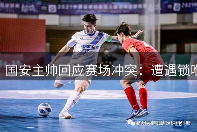 国安主帅回应赛场冲突：遭遇锁喉侵犯令人无法接受